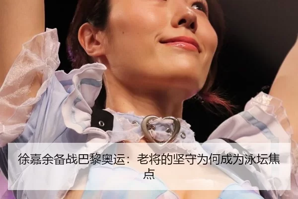 徐嘉余备战巴黎奥运：老将的坚守为何成为泳坛焦点